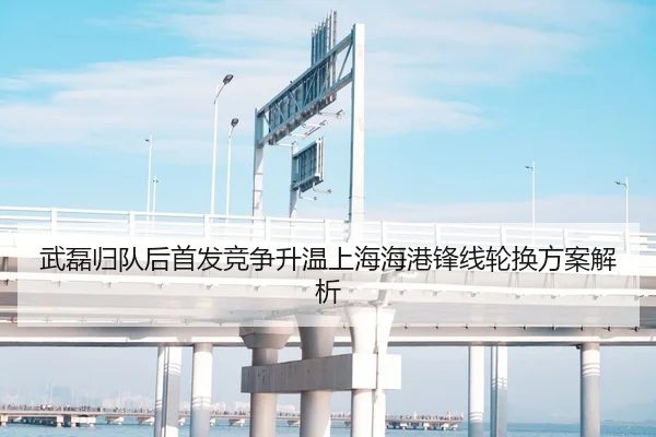 武磊归队后首发竞争升温上海海港锋线轮换方案解析